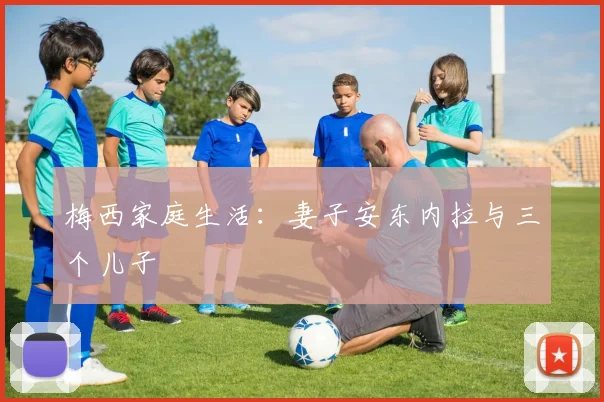 梅西家庭生活:妻子安东内拉与三个儿子